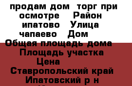 продам дом (торг при осмотре) › Район ­ ипатово › Улица ­ чапаево › Дом ­ 4 › Общая площадь дома ­ 54 › Площадь участка ­ 500 › Цена ­ 950 000 - Ставропольский край, Ипатовский р-н, Ипатово г. Недвижимость » Дома, коттеджи, дачи продажа   . Ставропольский край